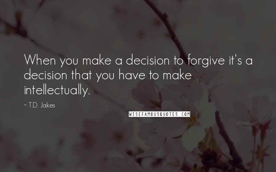 T.D. Jakes Quotes: When you make a decision to forgive it's a decision that you have to make intellectually.