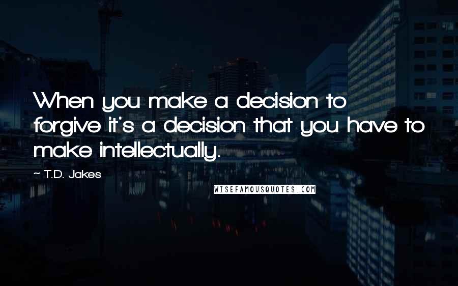 T.D. Jakes Quotes: When you make a decision to forgive it's a decision that you have to make intellectually.