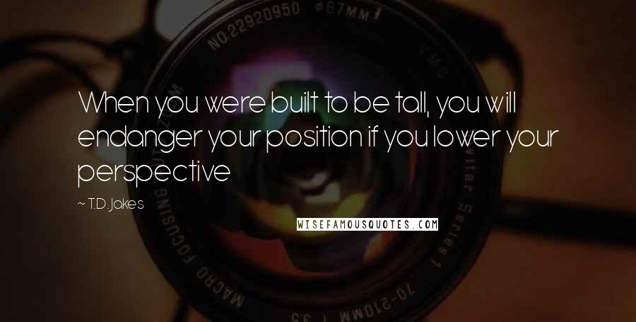 T.D. Jakes Quotes: When you were built to be tall, you will endanger your position if you lower your perspective