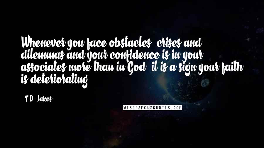 T.D. Jakes Quotes: Whenever you face obstacles, crises and dilemmas and your confidence is in your associates more than in God- it is a sign your faith is deteriorating.