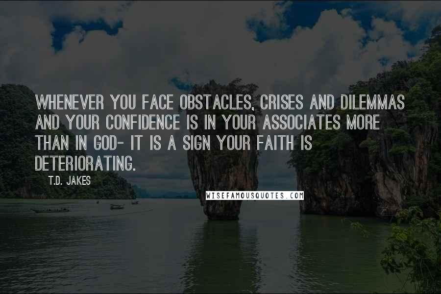 T.D. Jakes Quotes: Whenever you face obstacles, crises and dilemmas and your confidence is in your associates more than in God- it is a sign your faith is deteriorating.