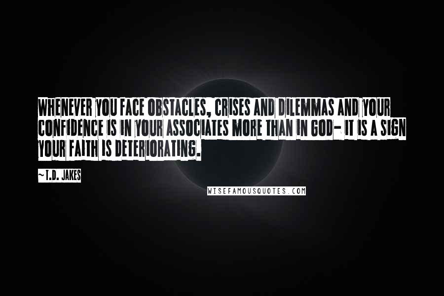 T.D. Jakes Quotes: Whenever you face obstacles, crises and dilemmas and your confidence is in your associates more than in God- it is a sign your faith is deteriorating.