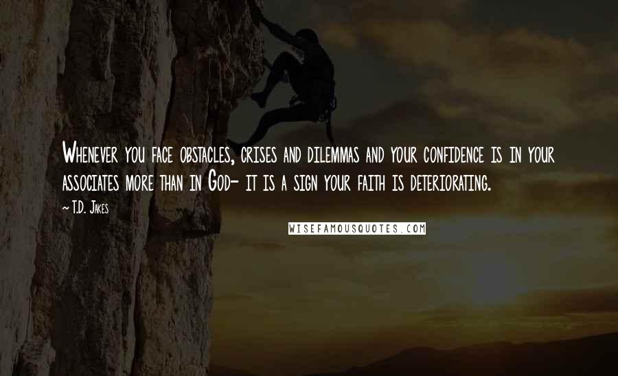 T.D. Jakes Quotes: Whenever you face obstacles, crises and dilemmas and your confidence is in your associates more than in God- it is a sign your faith is deteriorating.