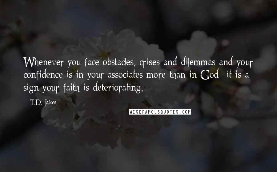 T.D. Jakes Quotes: Whenever you face obstacles, crises and dilemmas and your confidence is in your associates more than in God- it is a sign your faith is deteriorating.