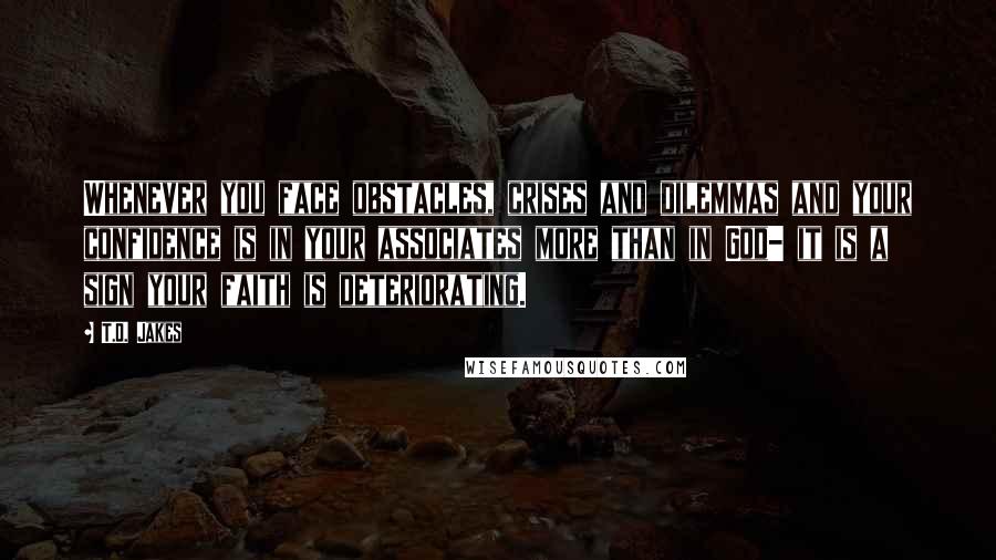 T.D. Jakes Quotes: Whenever you face obstacles, crises and dilemmas and your confidence is in your associates more than in God- it is a sign your faith is deteriorating.