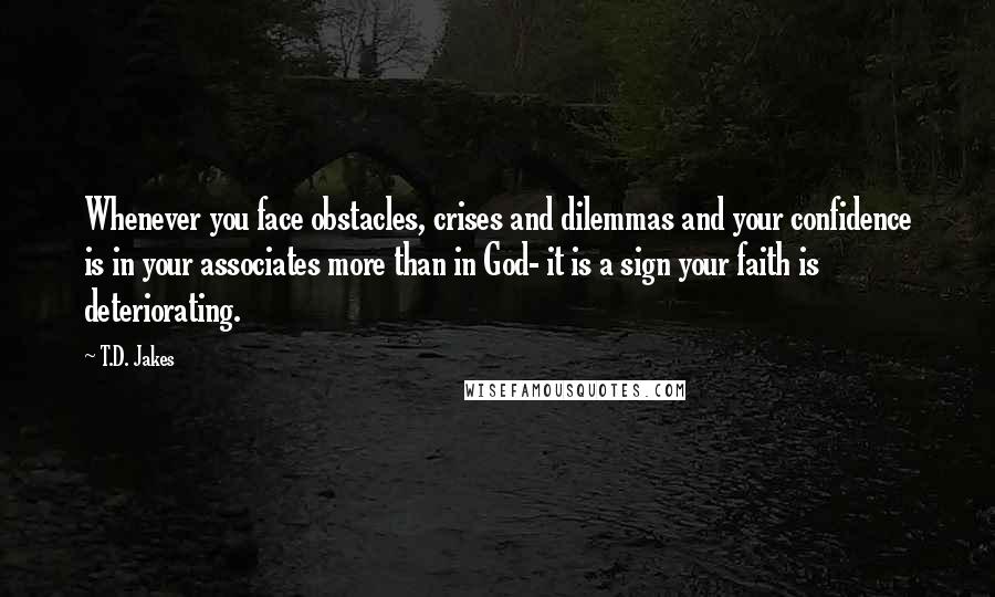 T.D. Jakes Quotes: Whenever you face obstacles, crises and dilemmas and your confidence is in your associates more than in God- it is a sign your faith is deteriorating.