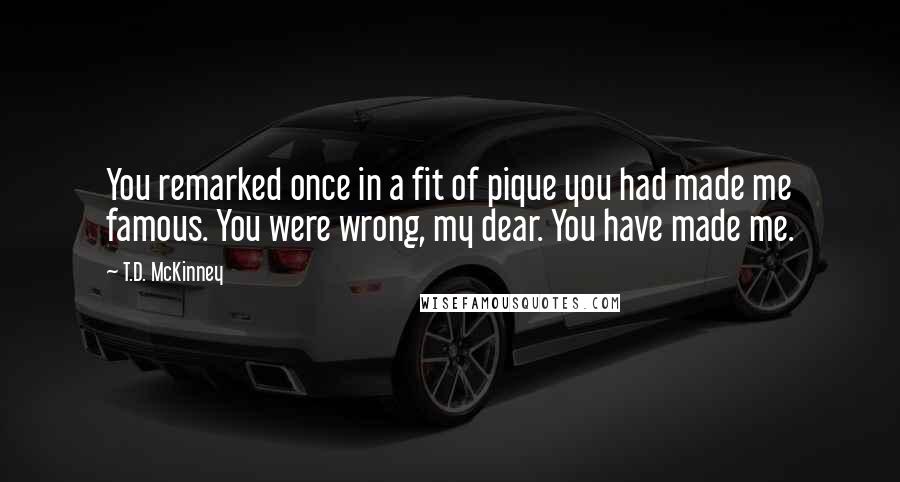 T.D. McKinney Quotes: You remarked once in a fit of pique you had made me famous. You were wrong, my dear. You have made me.