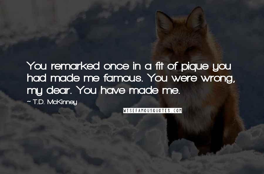 T.D. McKinney Quotes: You remarked once in a fit of pique you had made me famous. You were wrong, my dear. You have made me.