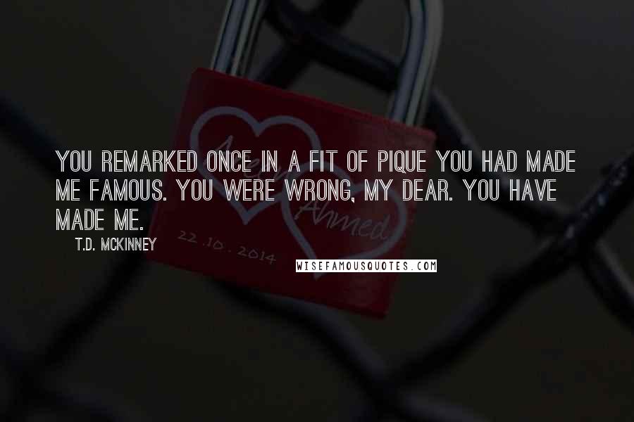 T.D. McKinney Quotes: You remarked once in a fit of pique you had made me famous. You were wrong, my dear. You have made me.