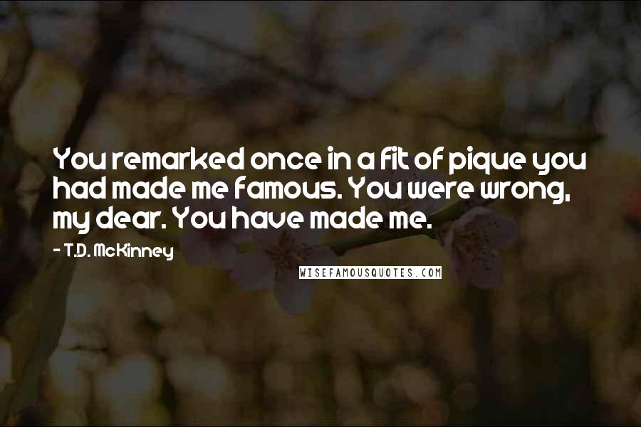 T.D. McKinney Quotes: You remarked once in a fit of pique you had made me famous. You were wrong, my dear. You have made me.