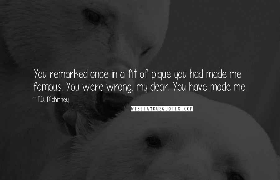 T.D. McKinney Quotes: You remarked once in a fit of pique you had made me famous. You were wrong, my dear. You have made me.