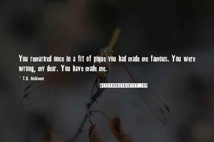 T.D. McKinney Quotes: You remarked once in a fit of pique you had made me famous. You were wrong, my dear. You have made me.