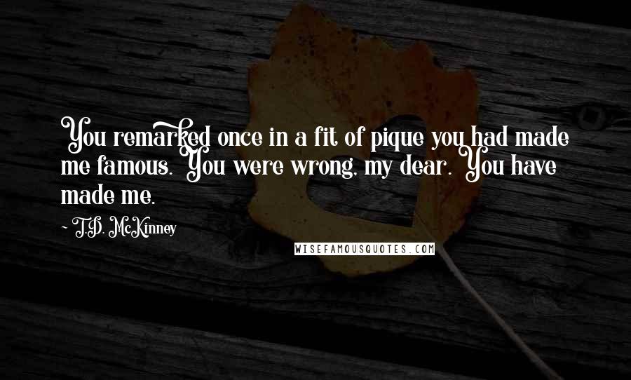 T.D. McKinney Quotes: You remarked once in a fit of pique you had made me famous. You were wrong, my dear. You have made me.