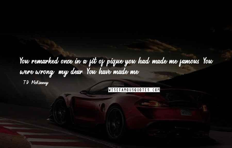 T.D. McKinney Quotes: You remarked once in a fit of pique you had made me famous. You were wrong, my dear. You have made me.