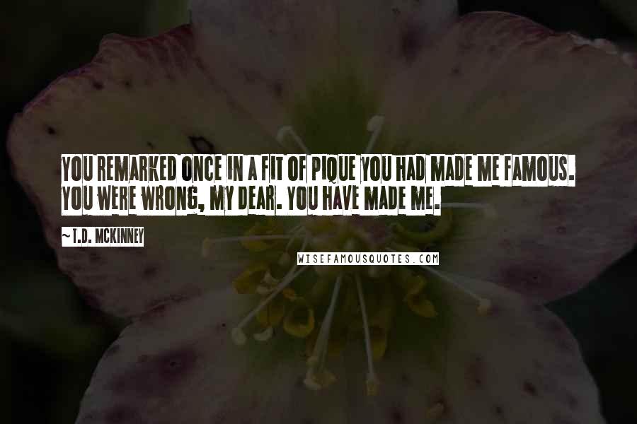 T.D. McKinney Quotes: You remarked once in a fit of pique you had made me famous. You were wrong, my dear. You have made me.