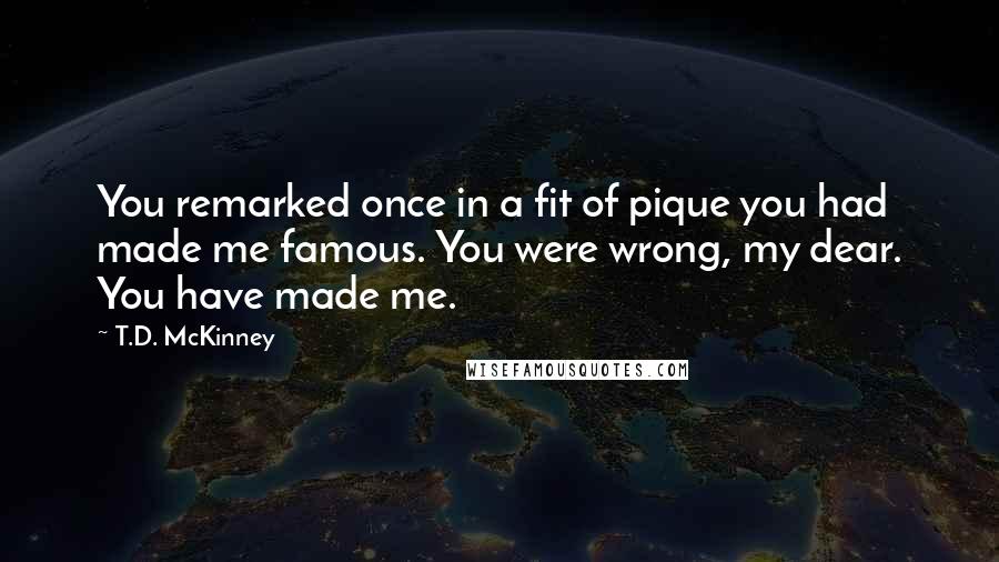 T.D. McKinney Quotes: You remarked once in a fit of pique you had made me famous. You were wrong, my dear. You have made me.