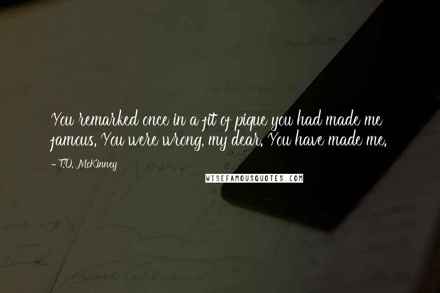 T.D. McKinney Quotes: You remarked once in a fit of pique you had made me famous. You were wrong, my dear. You have made me.