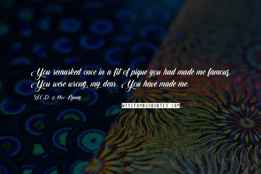 T.D. McKinney Quotes: You remarked once in a fit of pique you had made me famous. You were wrong, my dear. You have made me.