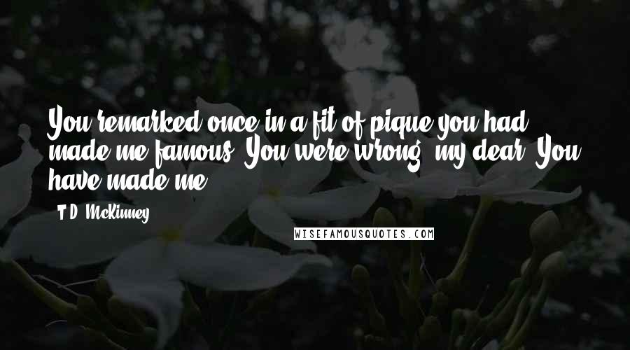 T.D. McKinney Quotes: You remarked once in a fit of pique you had made me famous. You were wrong, my dear. You have made me.