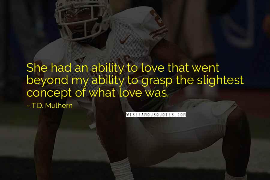 T.D. Mulhern Quotes: She had an ability to love that went beyond my ability to grasp the slightest concept of what love was.