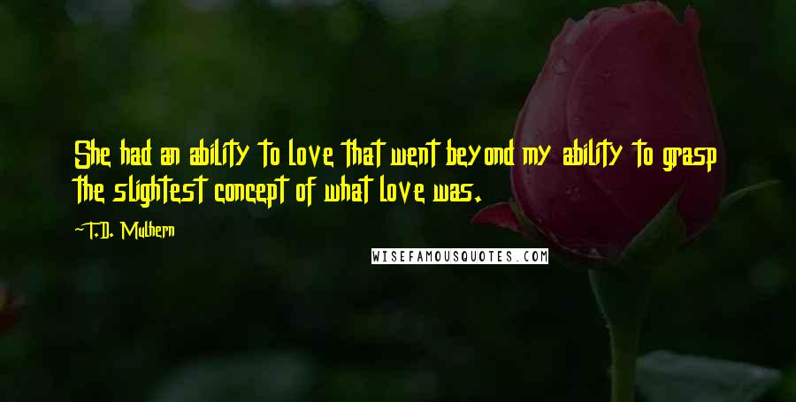 T.D. Mulhern Quotes: She had an ability to love that went beyond my ability to grasp the slightest concept of what love was.