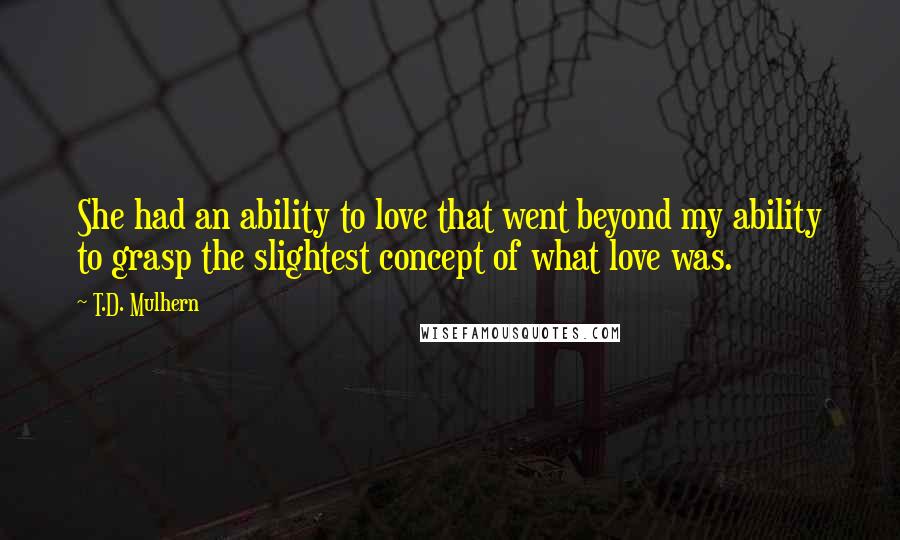 T.D. Mulhern Quotes: She had an ability to love that went beyond my ability to grasp the slightest concept of what love was.