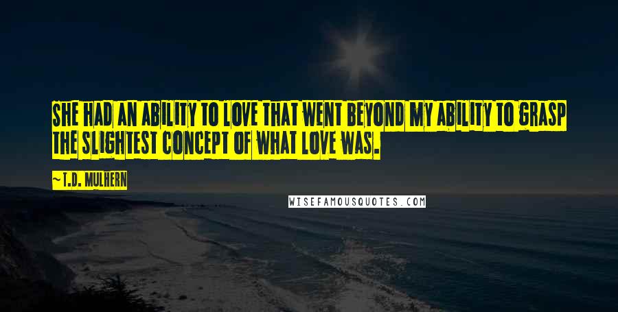 T.D. Mulhern Quotes: She had an ability to love that went beyond my ability to grasp the slightest concept of what love was.
