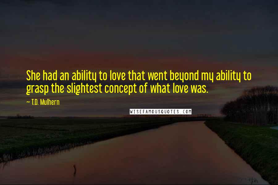 T.D. Mulhern Quotes: She had an ability to love that went beyond my ability to grasp the slightest concept of what love was.