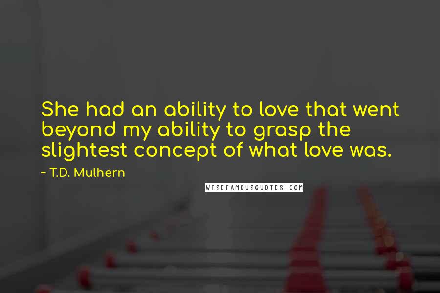 T.D. Mulhern Quotes: She had an ability to love that went beyond my ability to grasp the slightest concept of what love was.