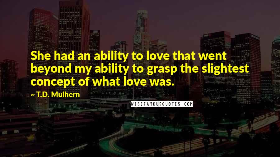 T.D. Mulhern Quotes: She had an ability to love that went beyond my ability to grasp the slightest concept of what love was.