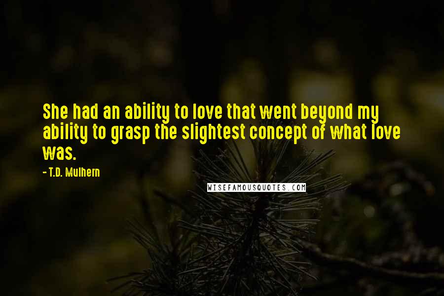 T.D. Mulhern Quotes: She had an ability to love that went beyond my ability to grasp the slightest concept of what love was.