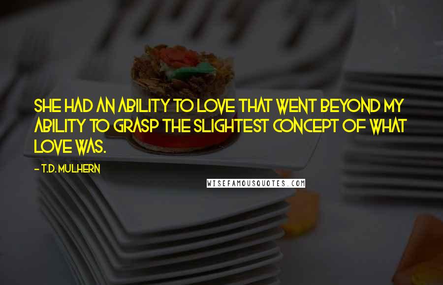 T.D. Mulhern Quotes: She had an ability to love that went beyond my ability to grasp the slightest concept of what love was.