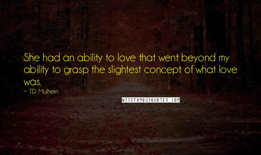 T.D. Mulhern Quotes: She had an ability to love that went beyond my ability to grasp the slightest concept of what love was.
