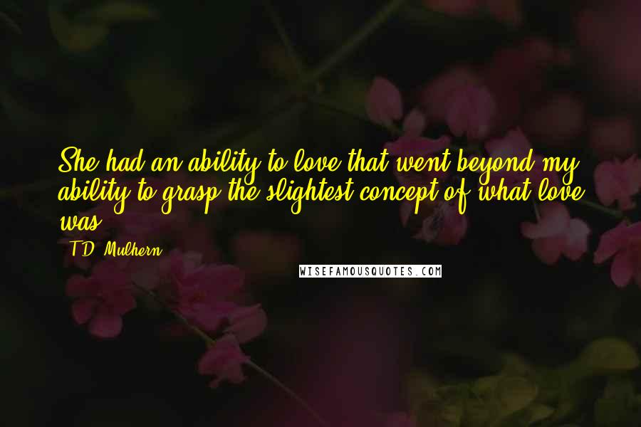 T.D. Mulhern Quotes: She had an ability to love that went beyond my ability to grasp the slightest concept of what love was.
