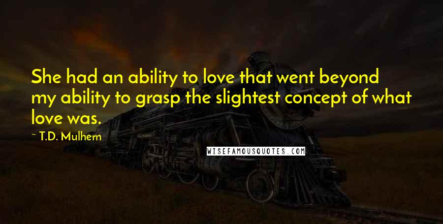 T.D. Mulhern Quotes: She had an ability to love that went beyond my ability to grasp the slightest concept of what love was.