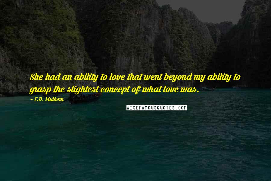 T.D. Mulhern Quotes: She had an ability to love that went beyond my ability to grasp the slightest concept of what love was.