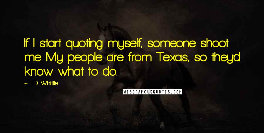 T.D. Whittle Quotes: If I start quoting myself, someone shoot me. My people are from Texas, so they'd know what to do.