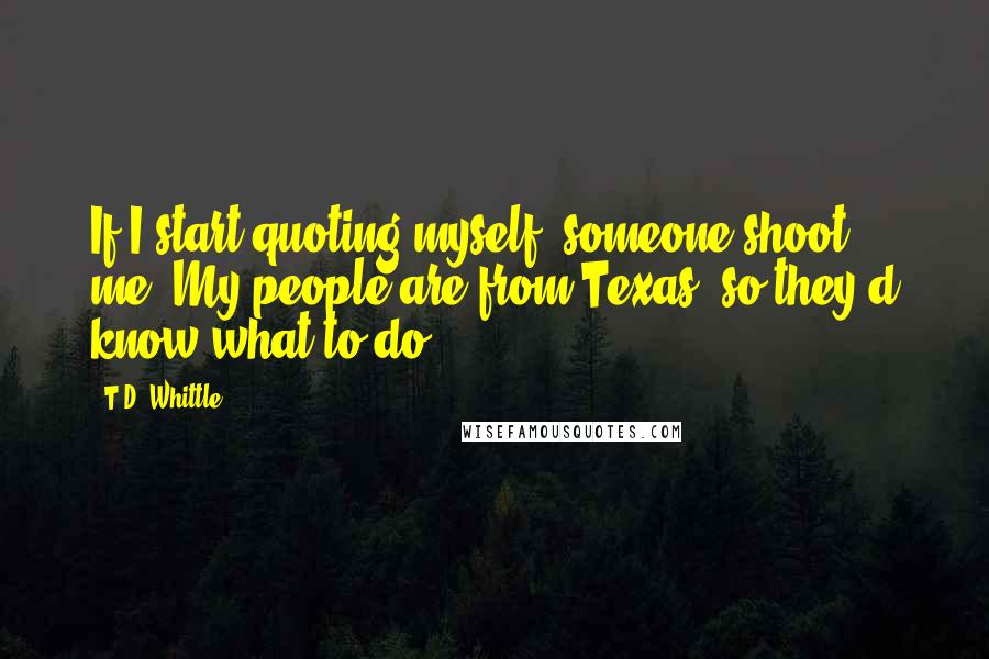 T.D. Whittle Quotes: If I start quoting myself, someone shoot me. My people are from Texas, so they'd know what to do.