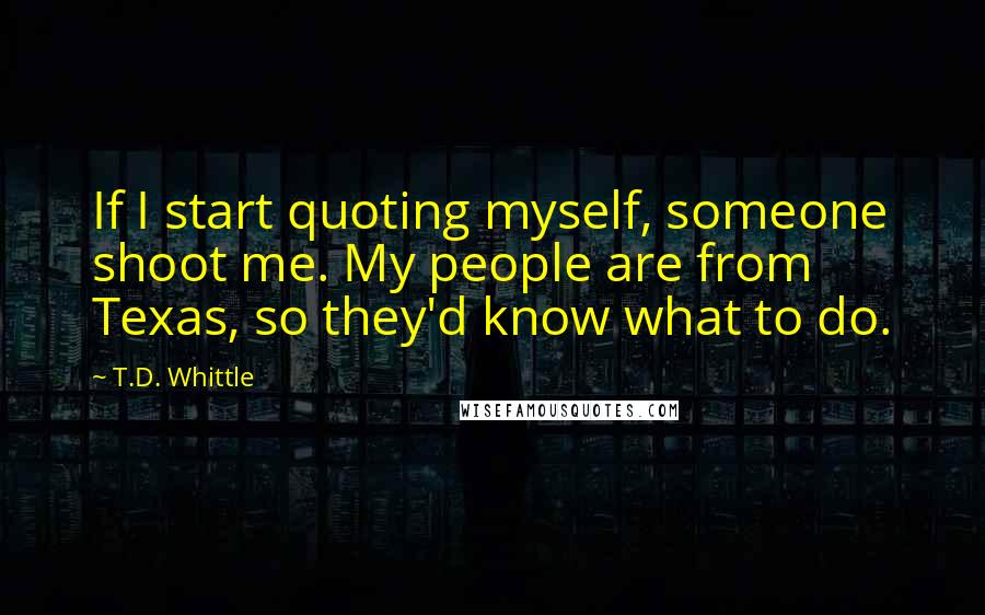 T.D. Whittle Quotes: If I start quoting myself, someone shoot me. My people are from Texas, so they'd know what to do.