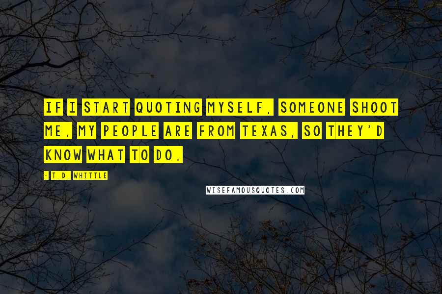 T.D. Whittle Quotes: If I start quoting myself, someone shoot me. My people are from Texas, so they'd know what to do.