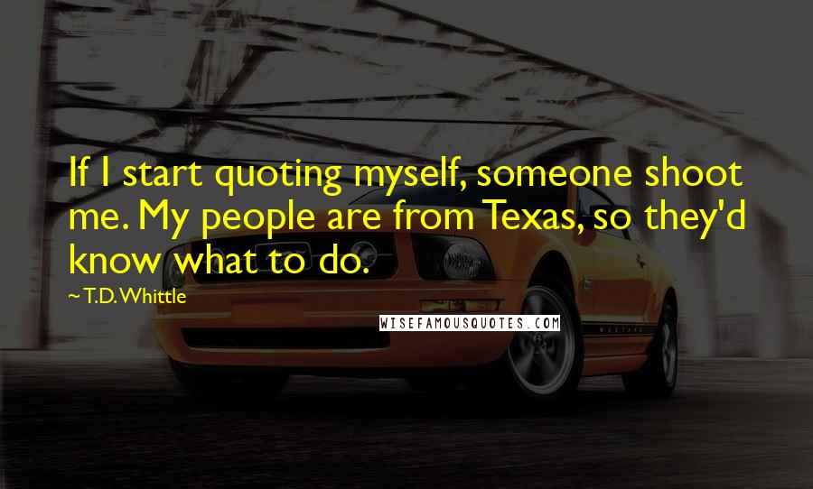 T.D. Whittle Quotes: If I start quoting myself, someone shoot me. My people are from Texas, so they'd know what to do.