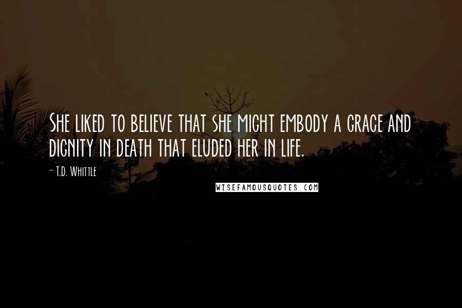 T.D. Whittle Quotes: She liked to believe that she might embody a grace and dignity in death that eluded her in life.