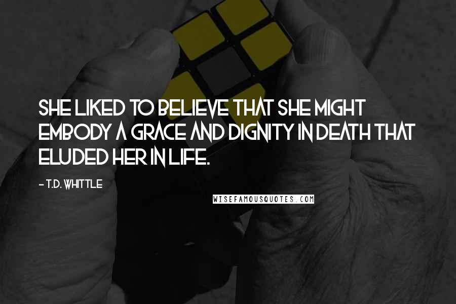 T.D. Whittle Quotes: She liked to believe that she might embody a grace and dignity in death that eluded her in life.