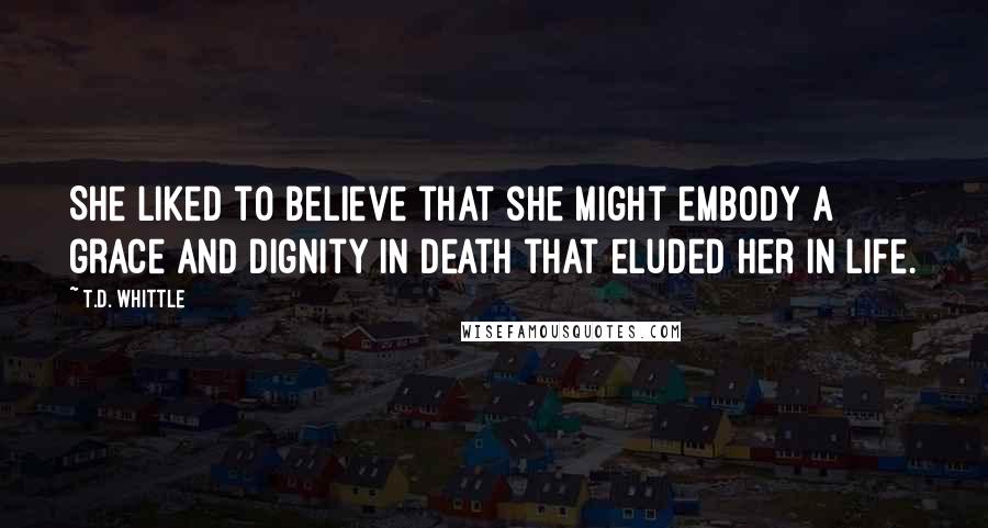 T.D. Whittle Quotes: She liked to believe that she might embody a grace and dignity in death that eluded her in life.