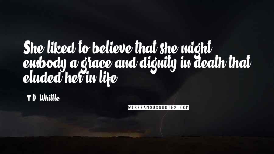 T.D. Whittle Quotes: She liked to believe that she might embody a grace and dignity in death that eluded her in life.