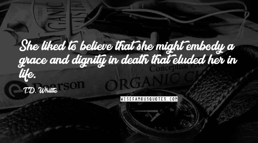 T.D. Whittle Quotes: She liked to believe that she might embody a grace and dignity in death that eluded her in life.