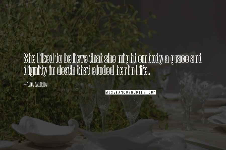 T.D. Whittle Quotes: She liked to believe that she might embody a grace and dignity in death that eluded her in life.