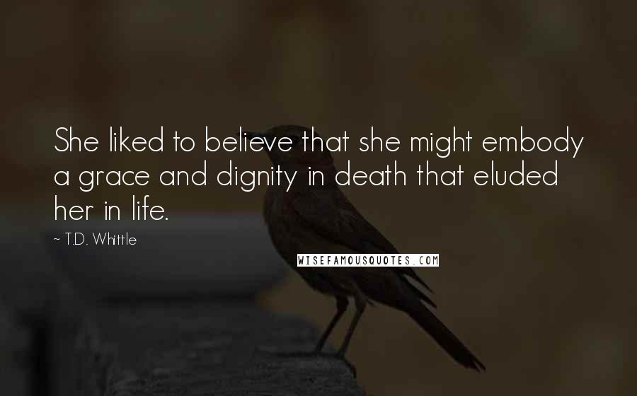 T.D. Whittle Quotes: She liked to believe that she might embody a grace and dignity in death that eluded her in life.