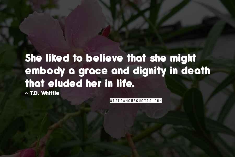 T.D. Whittle Quotes: She liked to believe that she might embody a grace and dignity in death that eluded her in life.