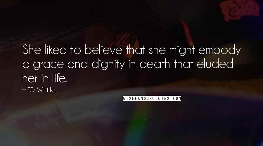 T.D. Whittle Quotes: She liked to believe that she might embody a grace and dignity in death that eluded her in life.